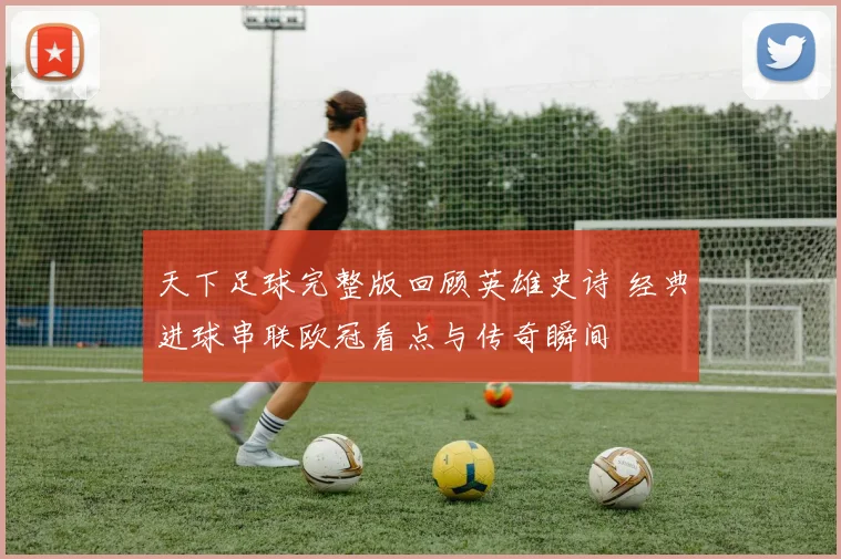 天下足球完整版回顾英雄史诗 经典进球串联欧冠看点与传奇瞬间
