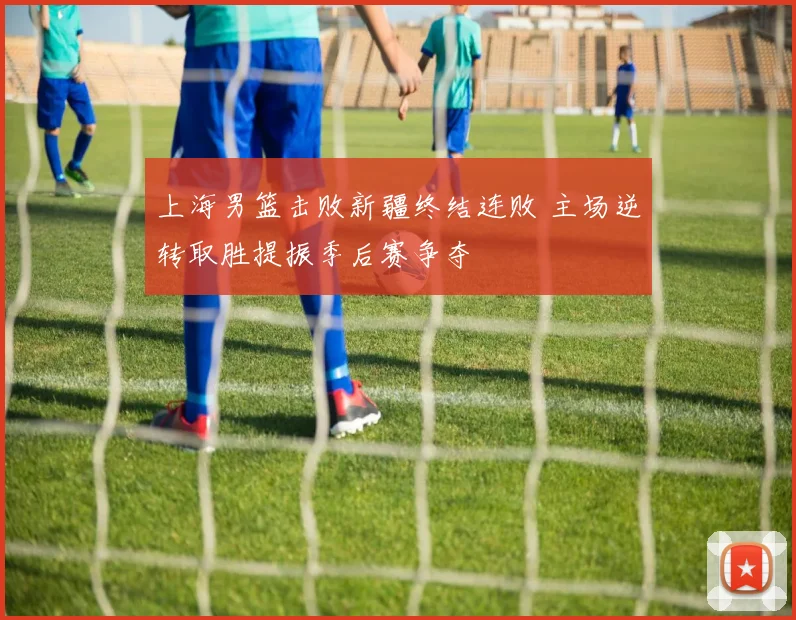 上海男篮击败新疆终结连败 主场逆转取胜提振季后赛争夺