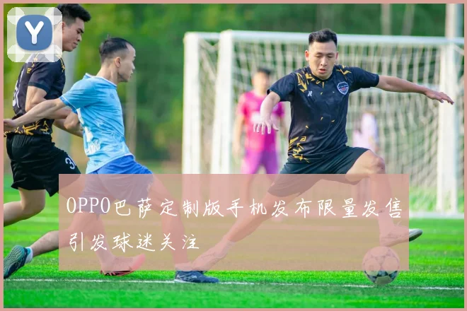 OPPO巴萨定制版手机发布限量发售引发球迷关注
