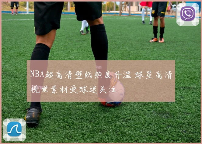 NBA超高清壁纸热度升温 球星高清视觉素材受球迷关注