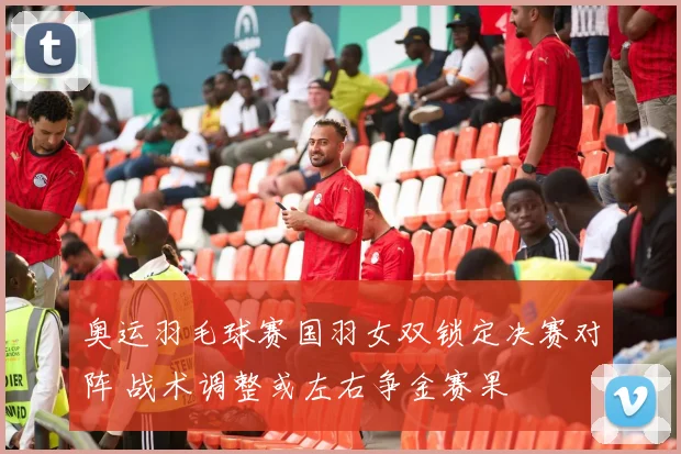 奥运羽毛球赛国羽女双锁定决赛对阵 战术调整或左右争金赛果