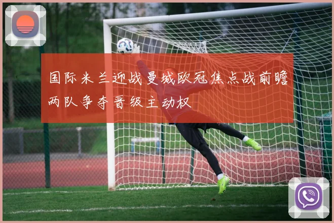 国际米兰迎战曼城欧冠焦点战前瞻两队争夺晋级主动权