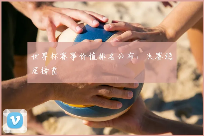 世界杯赛事价值排名公布，决赛稳居榜首