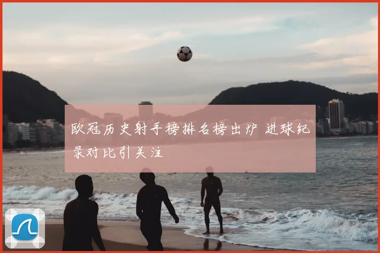 欧冠历史射手榜排名榜出炉 进球纪录对比引关注
