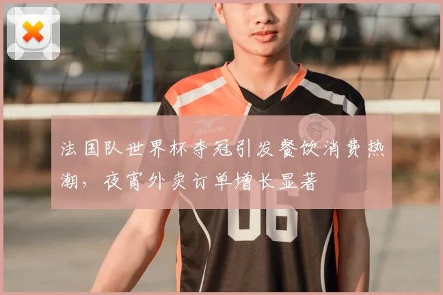 法国队世界杯夺冠引发餐饮消费热潮，夜宵外卖订单增长显著