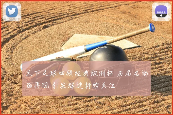 天下足球回顾经典欧洲杯 历届名场面再现 引发球迷持续关注