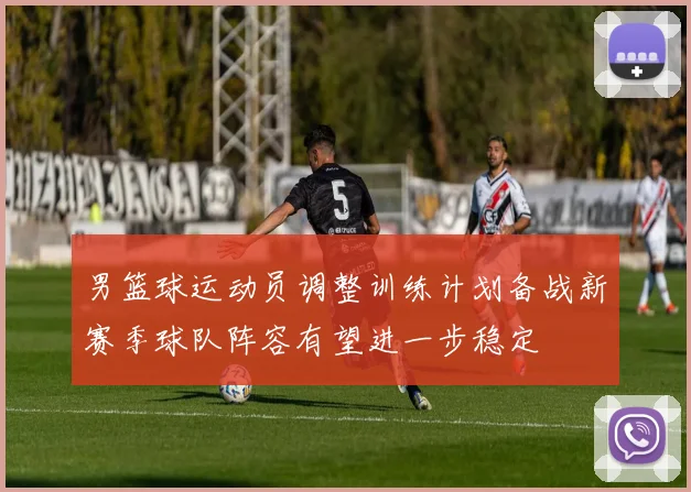 男篮球运动员调整训练计划备战新赛季球队阵容有望进一步稳定