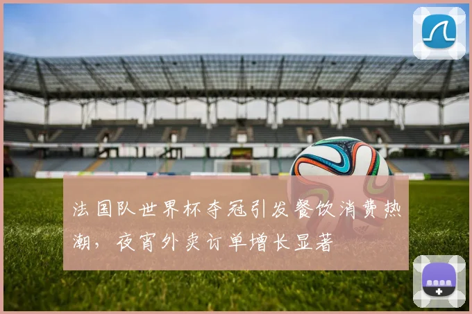 法国队世界杯夺冠引发餐饮消费热潮，夜宵外卖订单增长显著