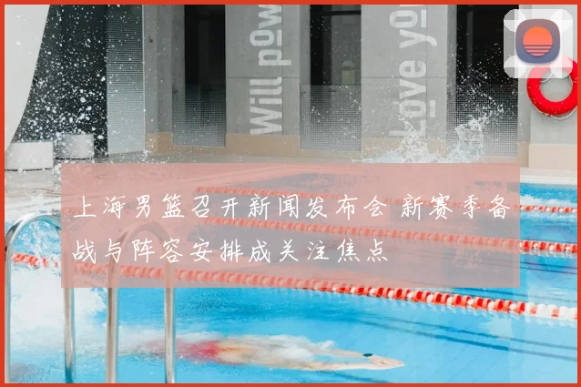 上海男篮召开新闻发布会 新赛季备战与阵容安排成关注焦点