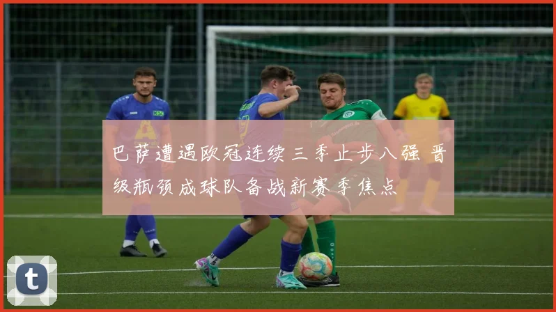 巴萨遭遇欧冠连续三季止步八强 晋级瓶颈成球队备战新赛季焦点