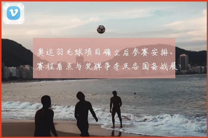 奥运羽毛球项目确立后参赛安排、赛程看点与奖牌争夺及各国备战展望