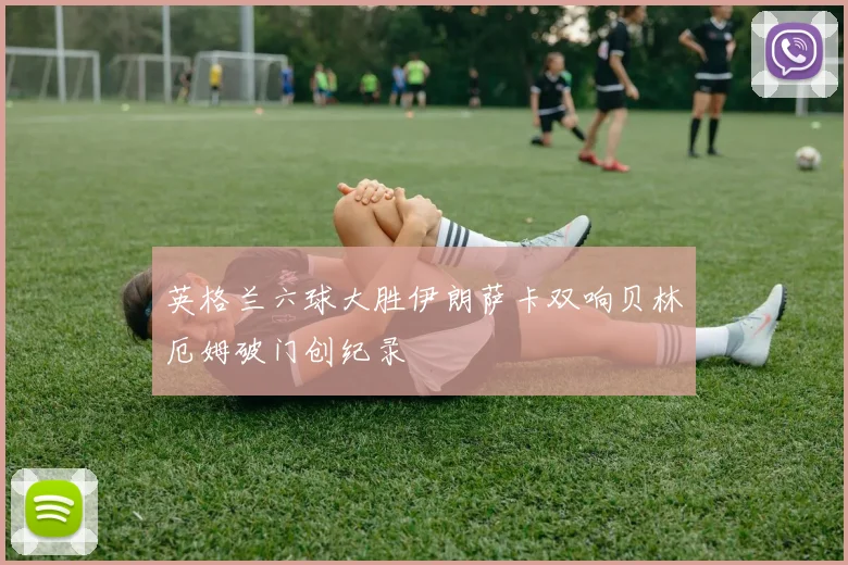 英格兰六球大胜伊朗萨卡双响贝林厄姆破门创纪录