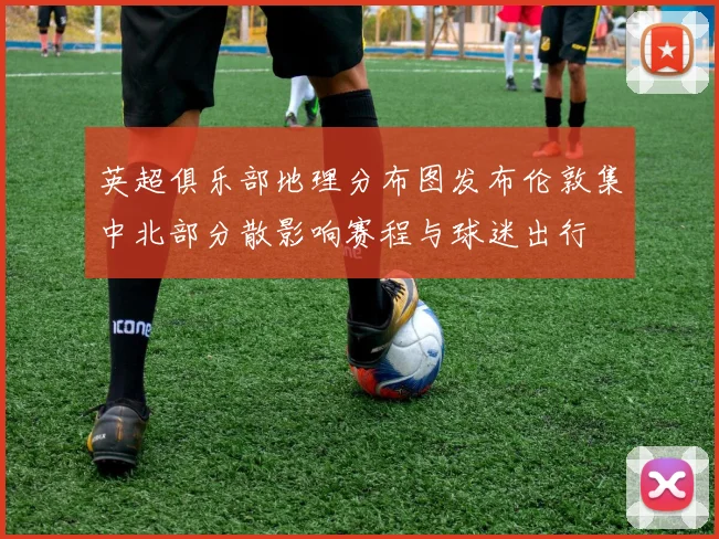 英超俱乐部地理分布图发布伦敦集中北部分散影响赛程与球迷出行