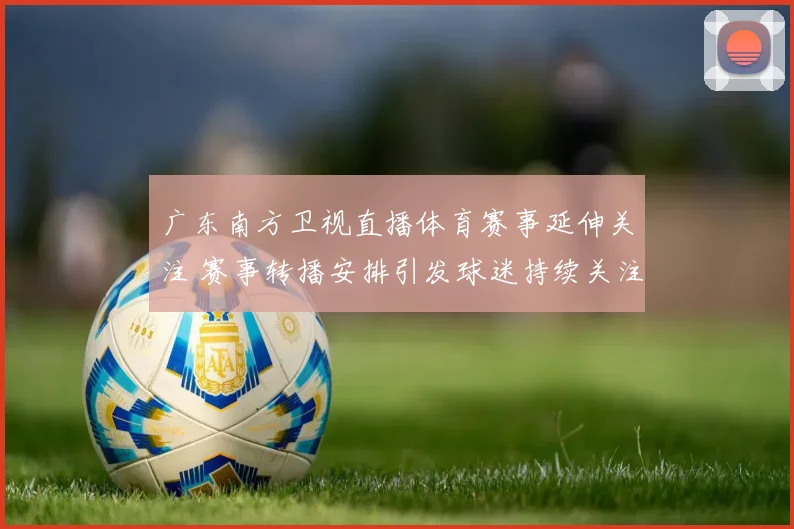 广东南方卫视直播体育赛事延伸关注 赛事转播安排引发球迷持续关注