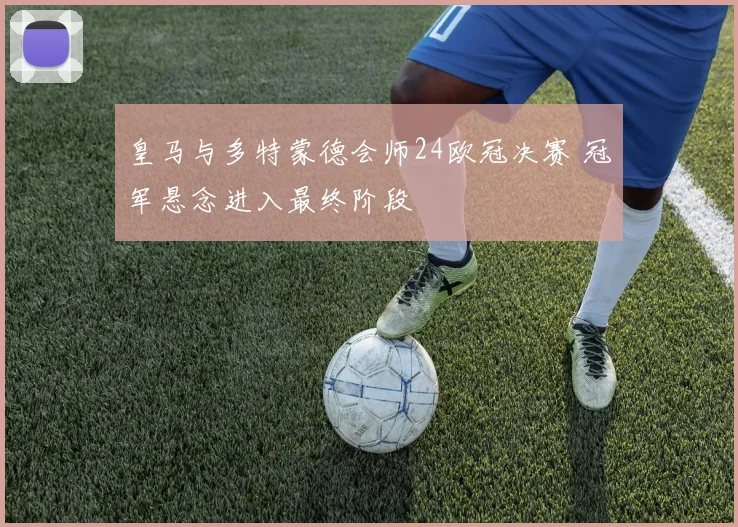 皇马与多特蒙德会师24欧冠决赛 冠军悬念进入最终阶段