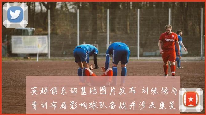 英超俱乐部基地图片发布 训练场与青训布局影响球队备战并涉及康复设施