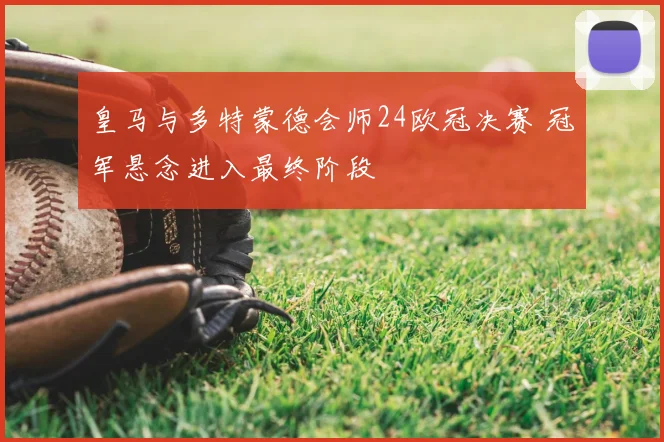 皇马与多特蒙德会师24欧冠决赛 冠军悬念进入最终阶段