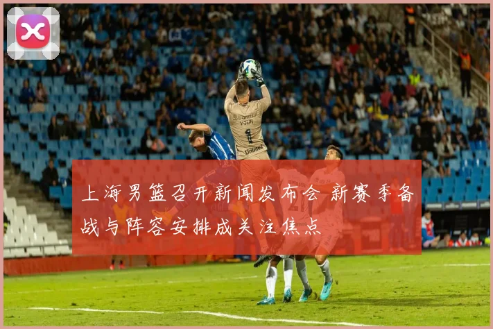 上海男篮召开新闻发布会 新赛季备战与阵容安排成关注焦点