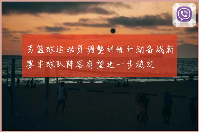男篮球运动员调整训练计划备战新赛季球队阵容有望进一步稳定