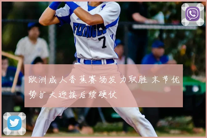 欧洲成人香蕉赛场发力取胜 末节优势扩大迎接后续硬仗