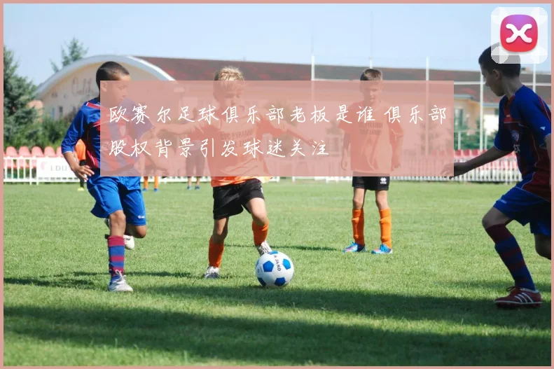 欧赛尔足球俱乐部老板是谁 俱乐部股权背景引发球迷关注