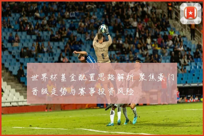 世界杯基金配置思路解析 聚焦豪门晋级走势与赛事投资风险