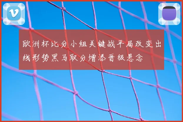 欧洲杯比分小组关键战平局改变出线形势黑马取分增添晋级悬念