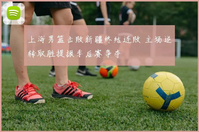 上海男篮击败新疆终结连败 主场逆转取胜提振季后赛争夺