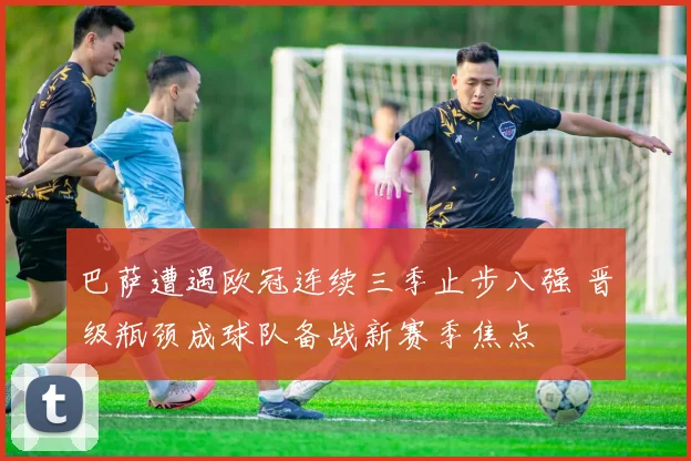 巴萨遭遇欧冠连续三季止步八强 晋级瓶颈成球队备战新赛季焦点